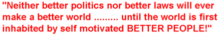 "Neither better politics nor better laws will ever make a better world ...... unless the world is first inhabited by self motivated BETTER PEOPLE!"